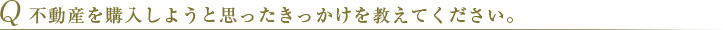Q 不動産を購入しようと思ったきっかけを教えてください。 