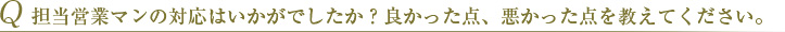 Q 担当営業マンの対応はいかがでしたか？良かった点、悪かった点を教えてください。 