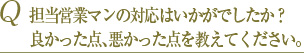 Q 担当営業マンの対応はいかがでしたか？良かった点、悪かった点を教えてください。 