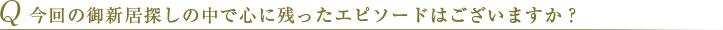 Q 今回の御新居探しの中で心に残ったエピソードはございますか？ 