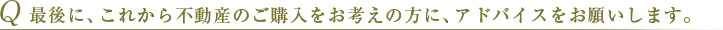 Q 最後に、これから不動産のご購入の方に、アドバイスをお願いします。