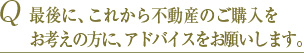 Q 最後に、これから不動産のご購入をお考えの方に、アドバイスをお願いします。 